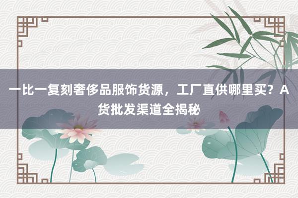 一比一复刻奢侈品服饰货源，工厂直供哪里买？A货批发渠道全揭秘