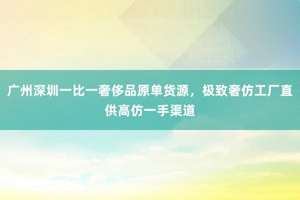 广州深圳一比一奢侈品原单货源，极致奢仿工厂直供高仿一手渠道