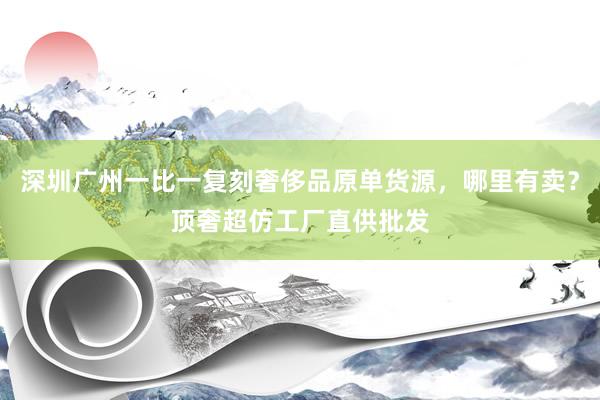 深圳广州一比一复刻奢侈品原单货源，哪里有卖？顶奢超仿工厂直供批发