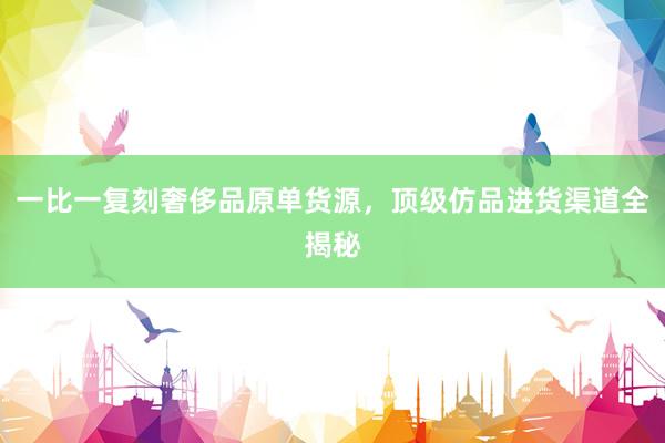 一比一复刻奢侈品原单货源，顶级仿品进货渠道全揭秘