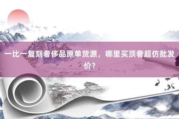 一比一复刻奢侈品原单货源，哪里买顶奢超仿批发价？