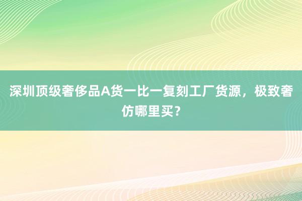 深圳顶级奢侈品A货一比一复刻工厂货源，极致奢仿哪里买？