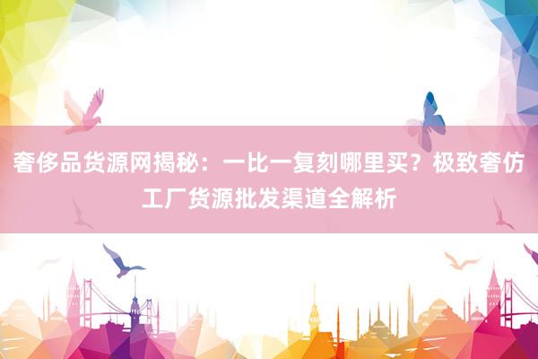 奢侈品货源网揭秘：一比一复刻哪里买？极致奢仿工厂货源批发渠道全解析