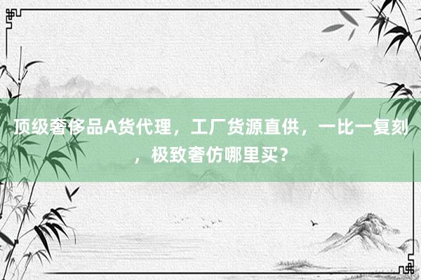 顶级奢侈品A货代理，工厂货源直供，一比一复刻，极致奢仿哪里买？