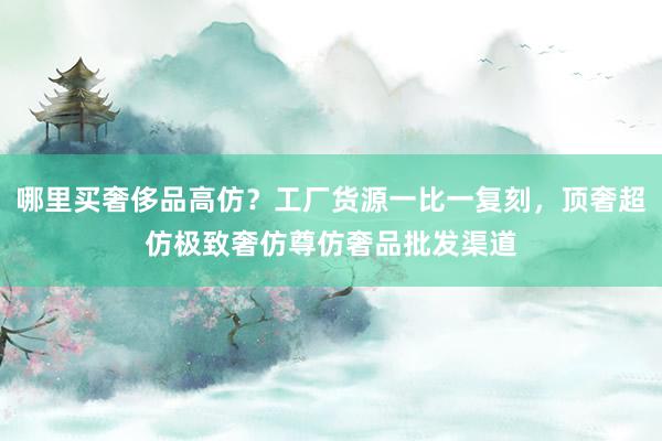 哪里买奢侈品高仿？工厂货源一比一复刻，顶奢超仿极致奢仿尊仿奢品批发渠道