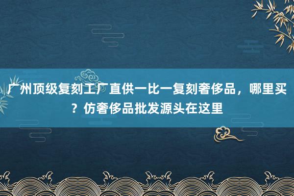 广州顶级复刻工厂直供一比一复刻奢侈品，哪里买？仿奢侈品批发源头在这里