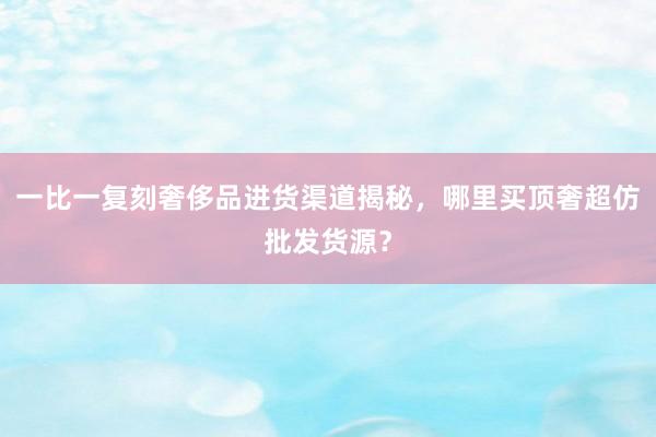 一比一复刻奢侈品进货渠道揭秘，哪里买顶奢超仿批发货源？