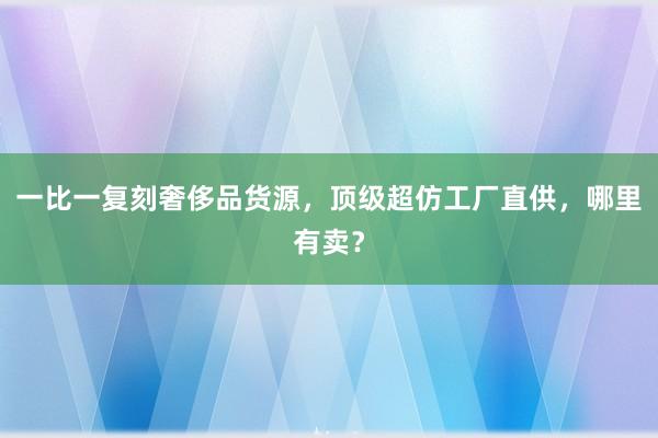 一比一复刻奢侈品货源，顶级超仿工厂直供，哪里有卖？