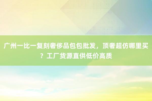 广州一比一复刻奢侈品包包批发，顶奢超仿哪里买？工厂货源直供低价高质
