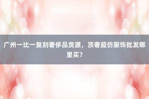 广州一比一复刻奢侈品货源，顶奢超仿服饰批发哪里买？