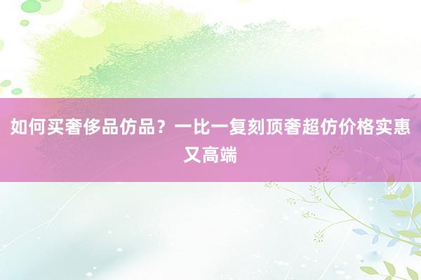 如何买奢侈品仿品？一比一复刻顶奢超仿价格实惠又高端