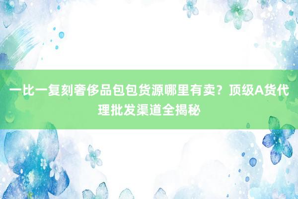 一比一复刻奢侈品包包货源哪里有卖？顶级A货代理批发渠道全揭秘