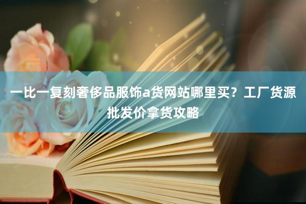 一比一复刻奢侈品服饰a货网站哪里买？工厂货源批发价拿货攻略