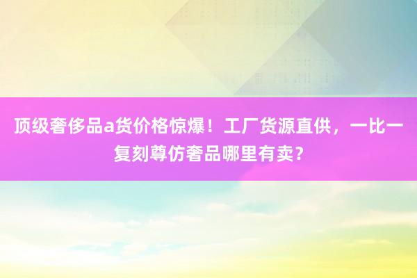 顶级奢侈品a货价格惊爆！工厂货源直供，一比一复刻尊仿奢品哪里有卖？