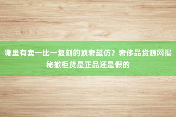 哪里有卖一比一复刻的顶奢超仿？奢侈品货源网揭秘撤柜货是正品还是假的