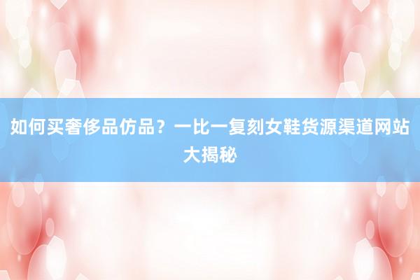 如何买奢侈品仿品？一比一复刻女鞋货源渠道网站大揭秘
