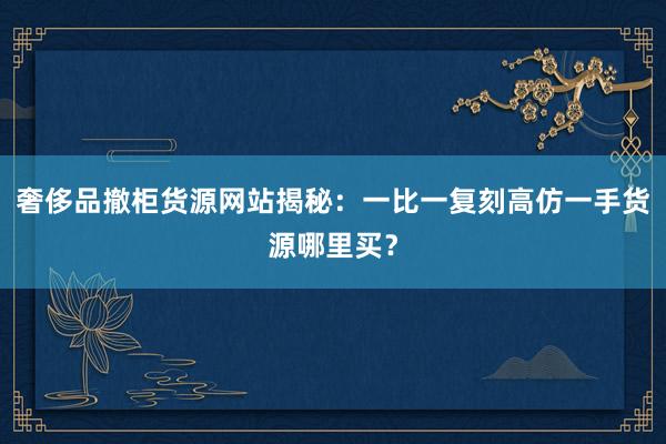 奢侈品撤柜货源网站揭秘：一比一复刻高仿一手货源哪里买？