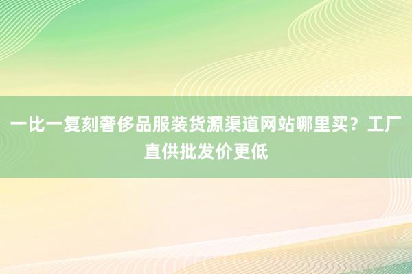 一比一复刻奢侈品服装货源渠道网站哪里买？工厂直供批发价更低
