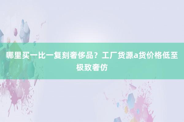 哪里买一比一复刻奢侈品？工厂货源a货价格低至极致奢仿