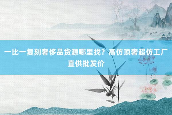 一比一复刻奢侈品货源哪里找？高仿顶奢超仿工厂直供批发价