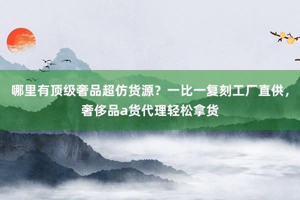 哪里有顶级奢品超仿货源？一比一复刻工厂直供，奢侈品a货代理轻松拿货