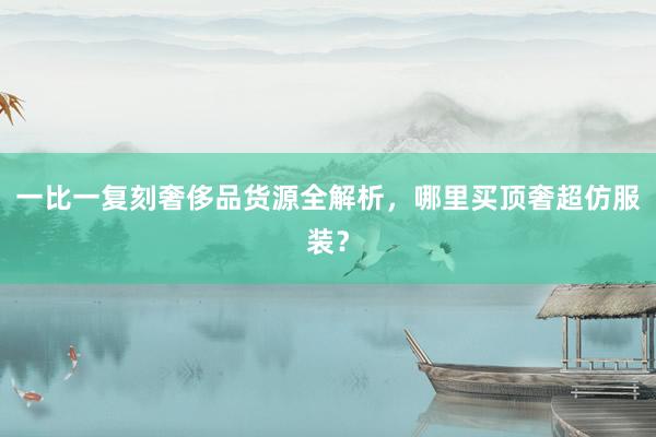 一比一复刻奢侈品货源全解析，哪里买顶奢超仿服装？