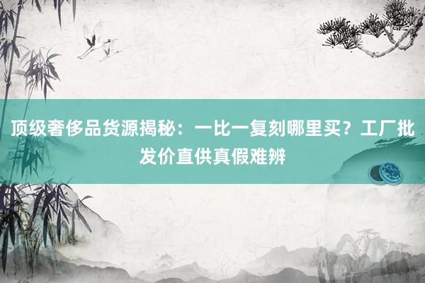 顶级奢侈品货源揭秘：一比一复刻哪里买？工厂批发价直供真假难辨
