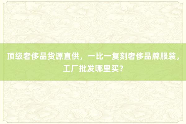 顶级奢侈品货源直供，一比一复刻奢侈品牌服装，工厂批发哪里买？