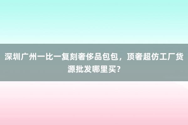 深圳广州一比一复刻奢侈品包包，顶奢超仿工厂货源批发哪里买？