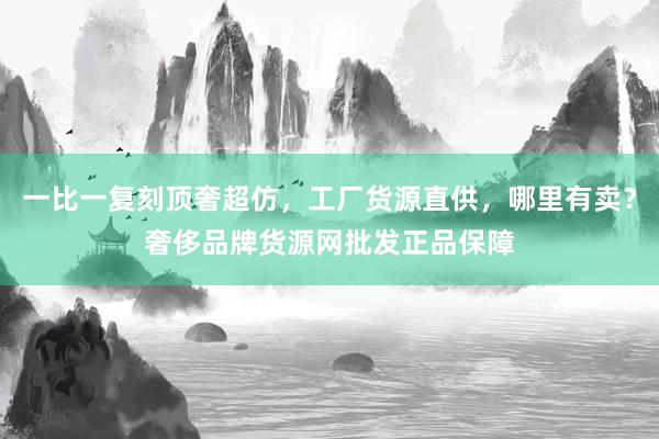 一比一复刻顶奢超仿，工厂货源直供，哪里有卖？奢侈品牌货源网批发正品保障
