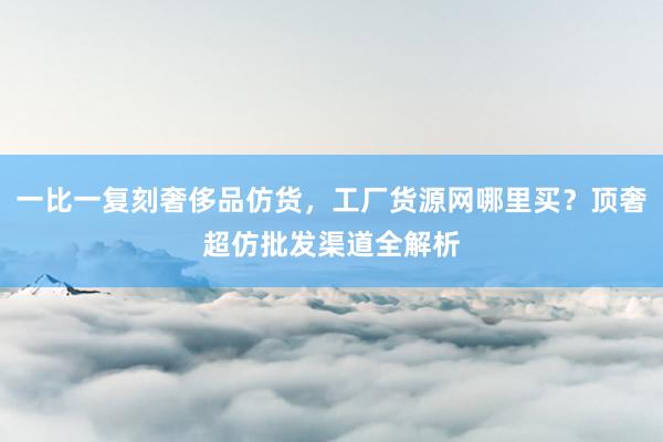 一比一复刻奢侈品仿货，工厂货源网哪里买？顶奢超仿批发渠道全解析