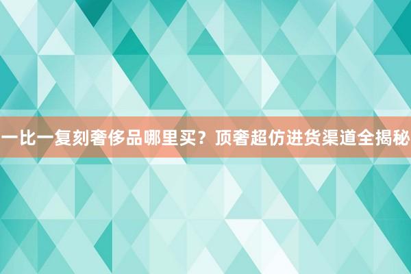 一比一复刻奢侈品哪里买？顶奢超仿进货渠道全揭秘