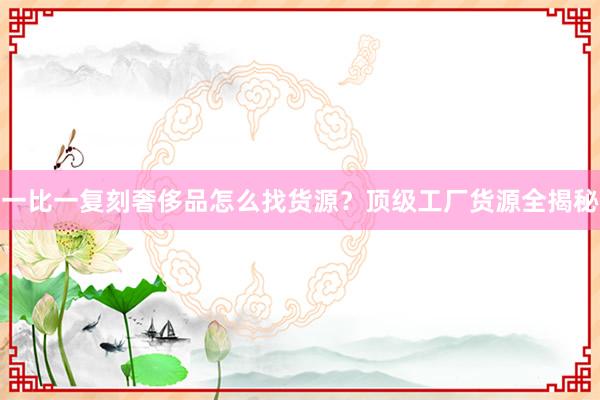一比一复刻奢侈品怎么找货源？顶级工厂货源全揭秘
