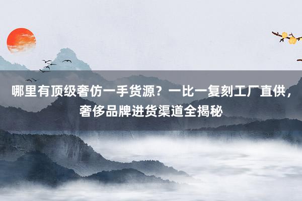 哪里有顶级奢仿一手货源？一比一复刻工厂直供，奢侈品牌进货渠道全揭秘