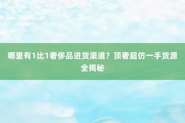 哪里有1比1奢侈品进货渠道？顶奢超仿一手货源全揭秘