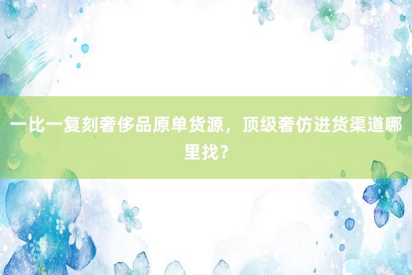 一比一复刻奢侈品原单货源，顶级奢仿进货渠道哪里找？