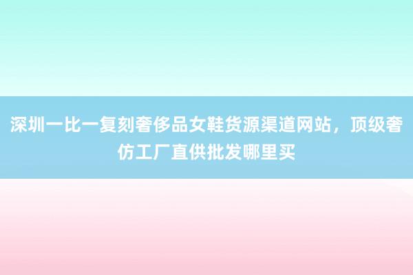深圳一比一复刻奢侈品女鞋货源渠道网站，顶级奢仿工厂直供批发哪里买