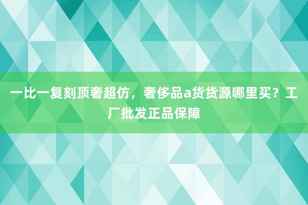 一比一复刻顶奢超仿，奢侈品a货货源哪里买？工厂批发正品保障