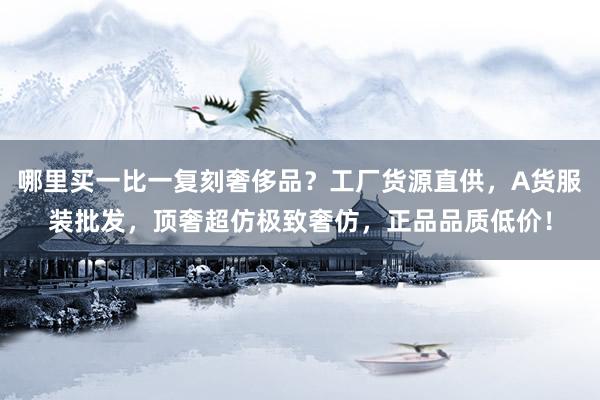 哪里买一比一复刻奢侈品？工厂货源直供，A货服装批发，顶奢超仿极致奢仿，正品品质低价！
