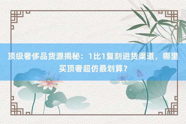 顶级奢侈品货源揭秘：1比1复刻进货渠道，哪里买顶奢超仿最划算？