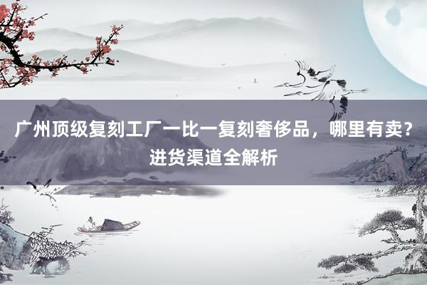 广州顶级复刻工厂一比一复刻奢侈品，哪里有卖？进货渠道全解析