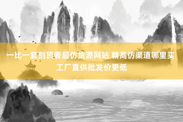 一比一复刻顶奢超仿货源网站 精高仿渠道哪里买 工厂直供批发价更低