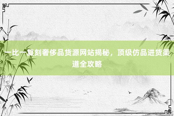 一比一复刻奢侈品货源网站揭秘，顶级仿品进货渠道全攻略