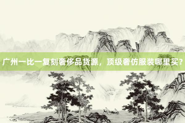 广州一比一复刻奢侈品货源，顶级奢仿服装哪里买？