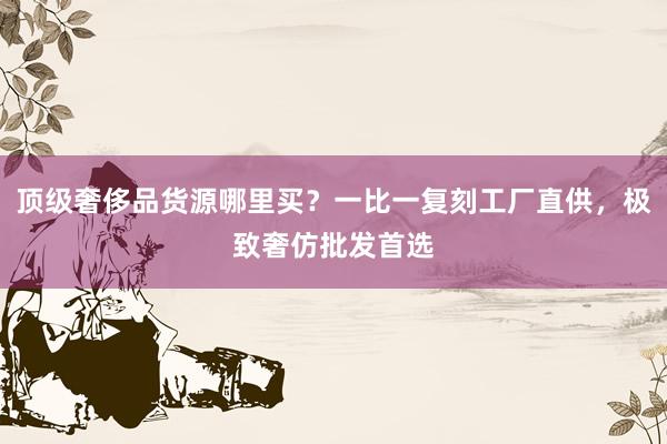 顶级奢侈品货源哪里买？一比一复刻工厂直供，极致奢仿批发首选