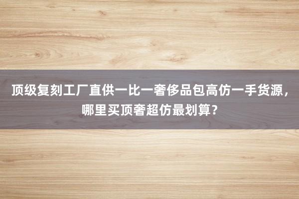 顶级复刻工厂直供一比一奢侈品包高仿一手货源，哪里买顶奢超仿最划算？