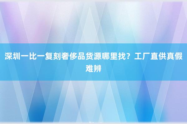 深圳一比一复刻奢侈品货源哪里找？工厂直供真假难辨