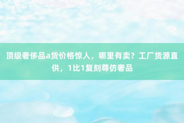 顶级奢侈品a货价格惊人，哪里有卖？工厂货源直供，1比1复刻尊仿奢品