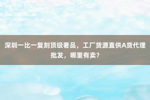 深圳一比一复刻顶级奢品，工厂货源直供A货代理批发，哪里有卖？