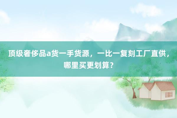顶级奢侈品a货一手货源，一比一复刻工厂直供，哪里买更划算？
